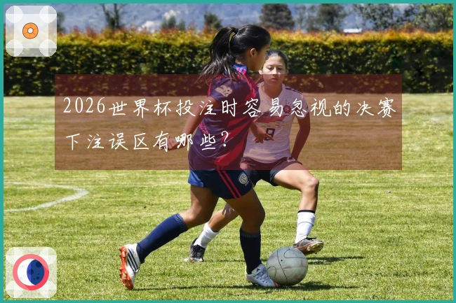 2026世界杯投注时容易忽视的决赛下注误区有哪些?